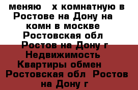 меняю 3-х комнатную в Ростове на Дону на  1комн в москве - Ростовская обл., Ростов-на-Дону г. Недвижимость » Квартиры обмен   . Ростовская обл.,Ростов-на-Дону г.